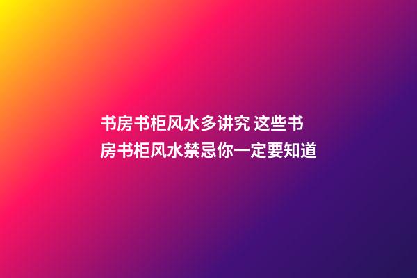 书房书柜风水多讲究 这些书房书柜风水禁忌你一定要知道
